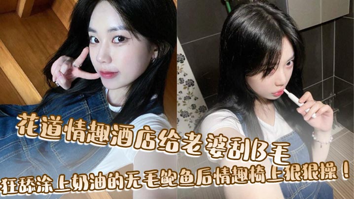 花道情趣酒店给老婆刮B毛，狂舔涂上奶油的无毛鲍鱼后情趣椅上狠狠操！